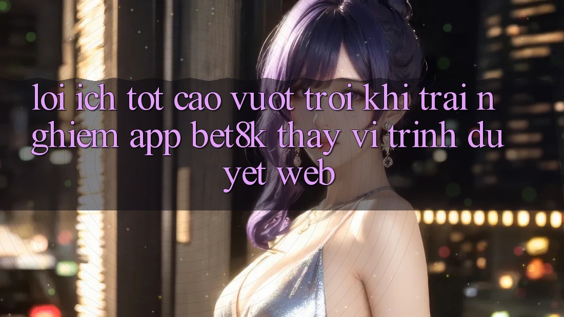 Lợi Ích Tốt cao vượt trội Khi Trải nghiệm App Bet8k Thay Vì Trình Duyệt Web Lợi Ích Tốt cao vượt trội Khi Trải nghiệm App Bet8k Thay Vì Trình Duyệt Web