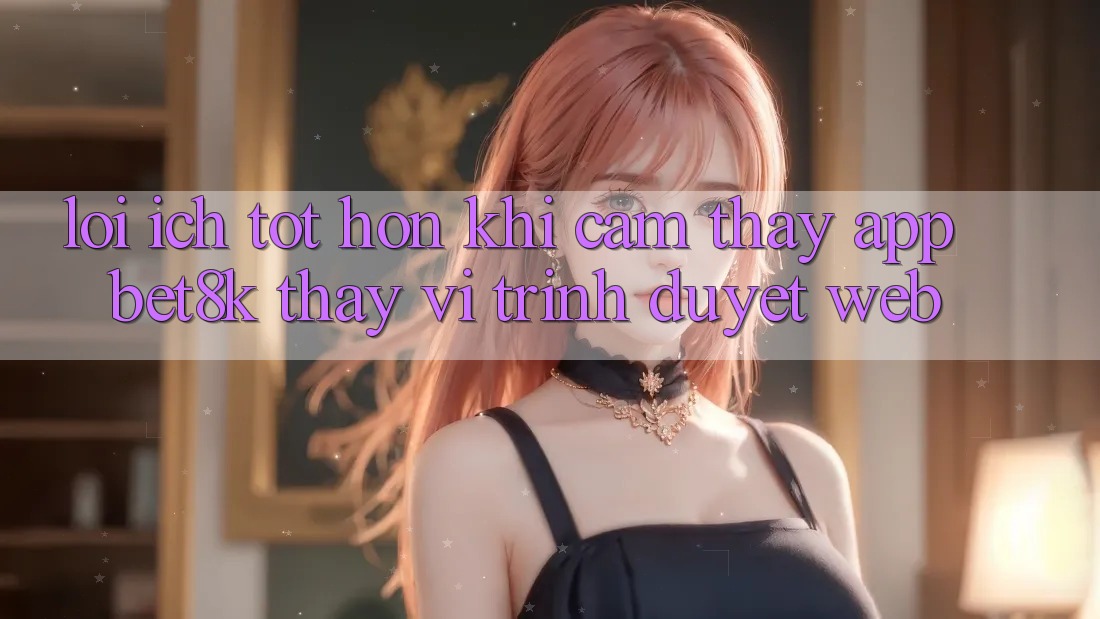 Lợi Ích Tốt hơn Khi Cảm thấy App Bet8k Thay Vì Trình Duyệt Web