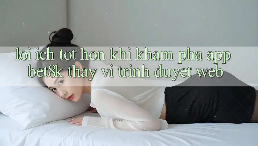 Lợi Ích Tốt hơn Khi Khám phá App Bet8k Thay Vì Trình Duyệt Web