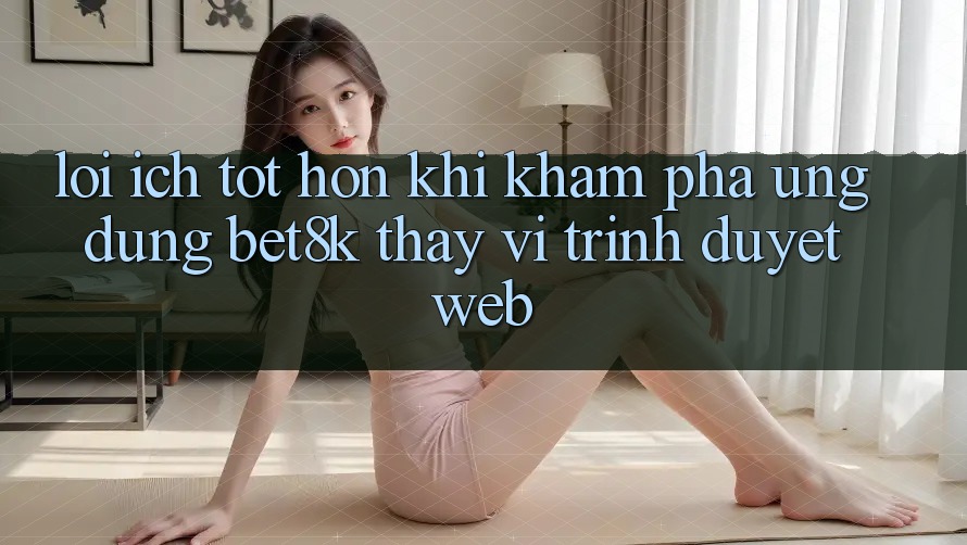 Lợi Ích Tốt hơn Khi Khám phá Ứng dụng Bet8k Thay Vì Trình Duyệt Web Lợi Ích Tốt hơn Khi Khám phá Ứng dụng Bet8k Thay Vì Trình Duyệt Web