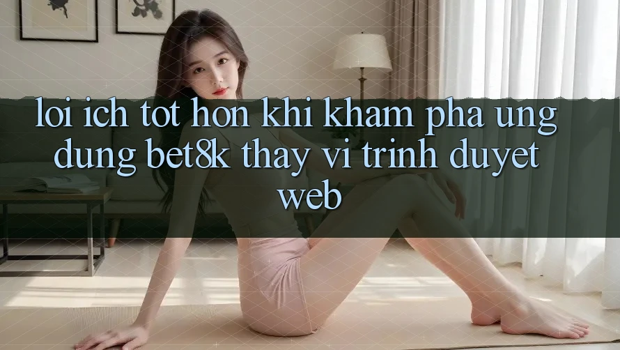 Lợi Ích Tốt hơn Khi Khám phá Ứng dụng Bet8k Thay Vì Trình Duyệt Web Lợi Ích Tốt hơn Khi Khám phá Ứng dụng Bet8k Thay Vì Trình Duyệt Web