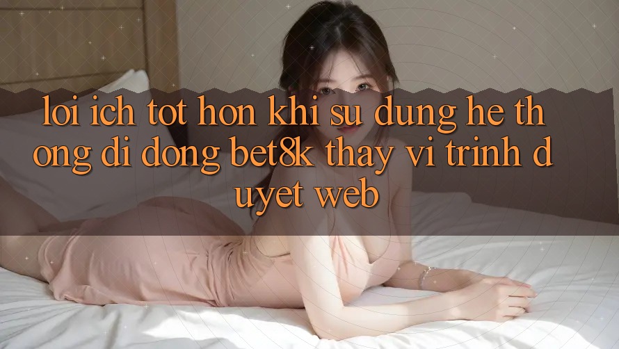 Lợi Ích Tốt hơn Khi Sử Dụng Hệ thống di động Bet8k Thay Vì Trình Duyệt Web Lợi Ích Tốt hơn Khi Sử Dụng Hệ thống di động Bet8k Thay Vì Trình Duyệt Web