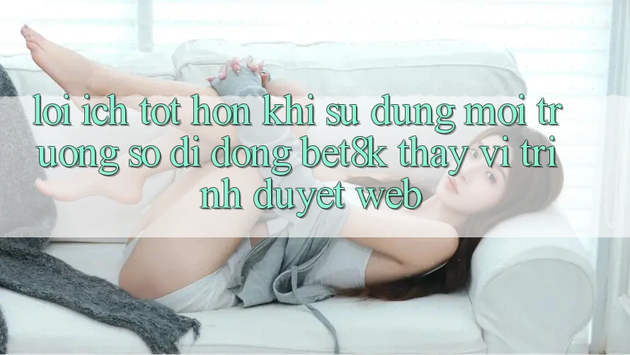 Lợi Ích Tốt hơn Khi Sử Dụng Môi trường số di động Bet8k Thay Vì Trình Duyệt Web