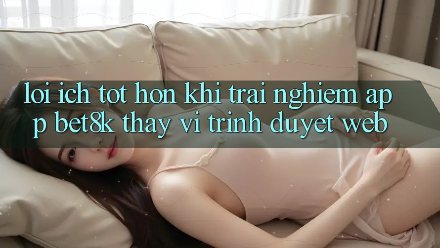 Lợi Ích Tốt hơn Khi Trải nghiệm App Bet8k Thay Vì Trình Duyệt Web Lợi Ích Tốt hơn Khi Trải nghiệm App Bet8k Thay Vì Trình Duyệt Web