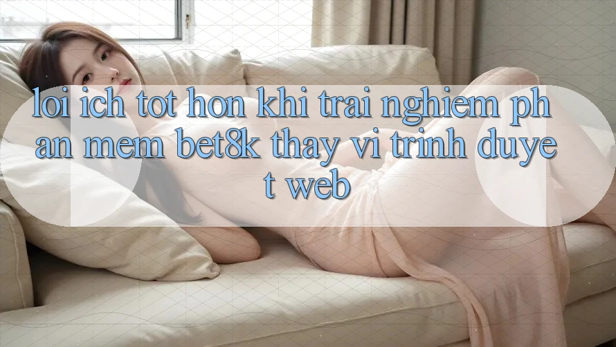 Lợi Ích Tốt hơn Khi Trải nghiệm Phần mềm Bet8k Thay Vì Trình Duyệt Web