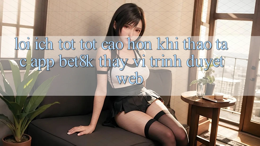 Lợi Ích Tốt tốt cao hơn Khi Thao tác App Bet8k Thay Vì Trình Duyệt Web