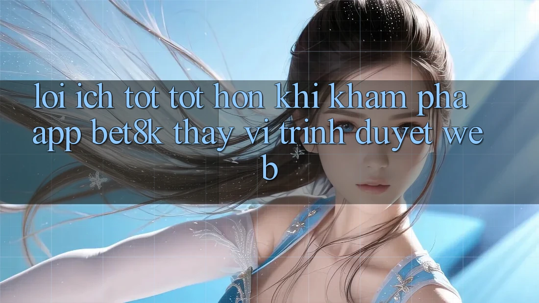 Lợi Ích Tốt tốt hơn Khi Khám phá App Bet8k Thay Vì Trình Duyệt Web