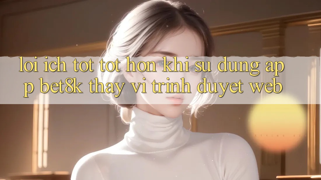 Lợi Ích Tốt tốt hơn Khi Sử Dụng App Bet8k Thay Vì Trình Duyệt Web