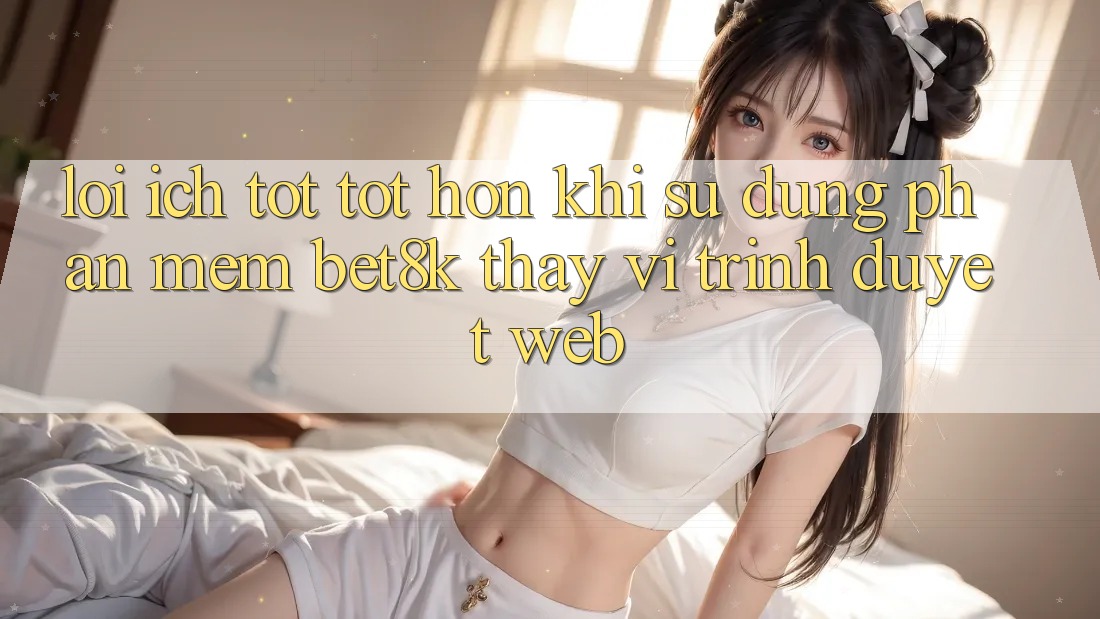 Lợi Ích Tốt tốt hơn Khi Sử Dụng Phần mềm Bet8k Thay Vì Trình Duyệt Web