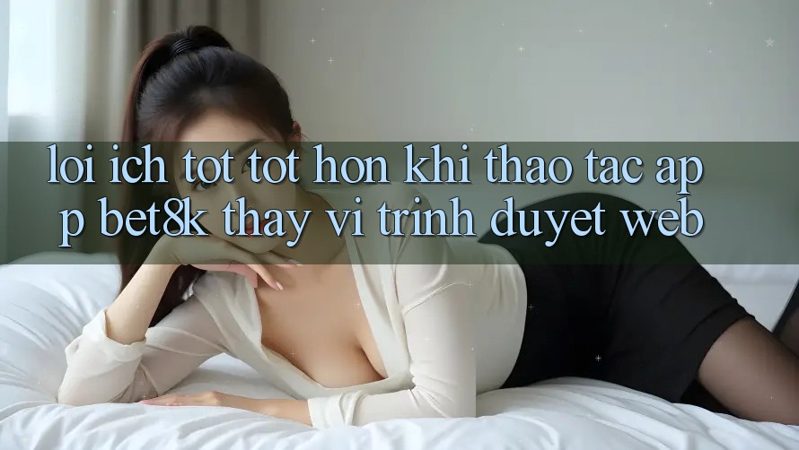 Lợi Ích Tốt tốt hơn Khi Thao tác App Bet8k Thay Vì Trình Duyệt Web Lợi Ích Tốt tốt hơn Khi Thao tác App Bet8k Thay Vì Trình Duyệt Web