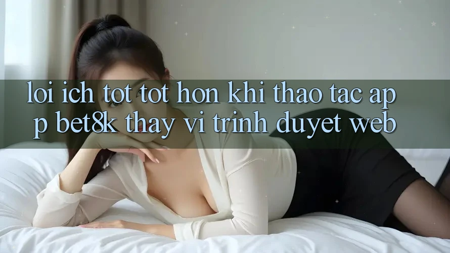 Lợi Ích Tốt tốt hơn Khi Thao tác App Bet8k Thay Vì Trình Duyệt Web Lợi Ích Tốt tốt hơn Khi Thao tác App Bet8k Thay Vì Trình Duyệt Web