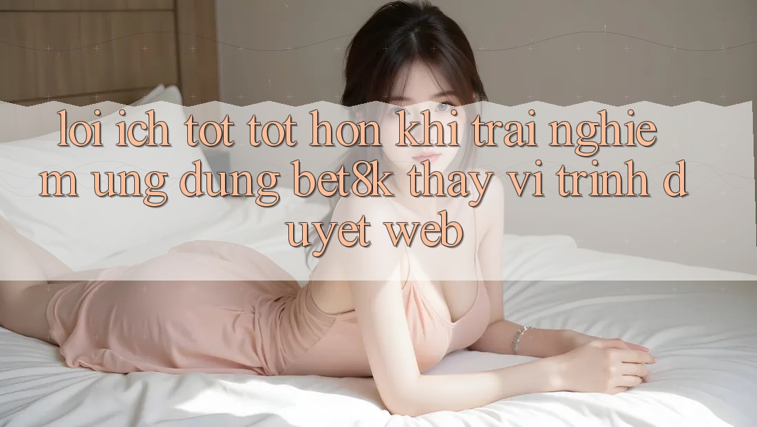 Lợi Ích Tốt tốt hơn Khi Trải nghiệm Ứng dụng Bet8k Thay Vì Trình Duyệt Web Lợi Ích Tốt tốt hơn Khi Trải nghiệm Ứng dụng Bet8k Thay Vì Trình Duyệt Web
