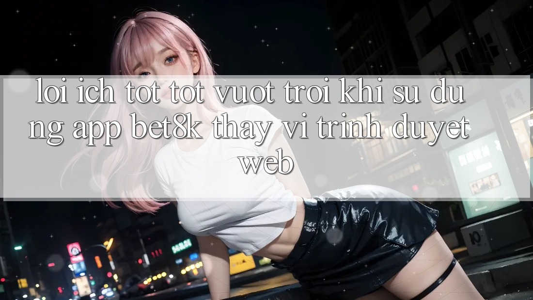 Lợi Ích Tốt tốt vượt trội Khi Sử Dụng App Bet8k Thay Vì Trình Duyệt Web