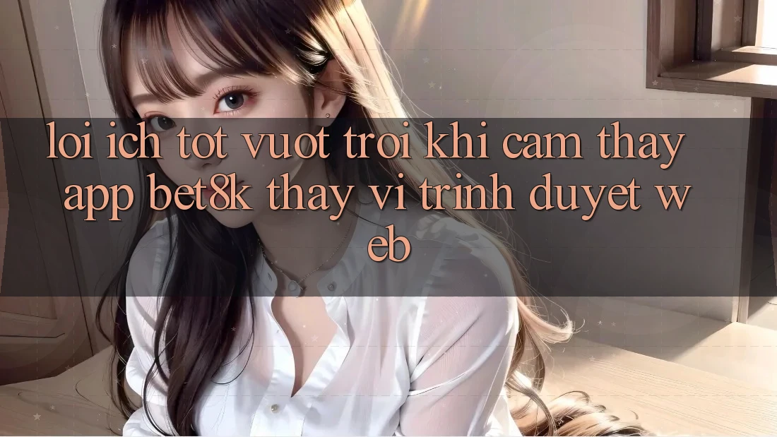 Lợi Ích Tốt vượt trội Khi Cảm thấy App Bet8k Thay Vì Trình Duyệt Web