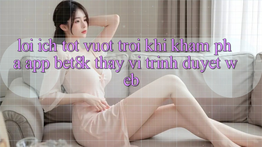 Lợi Ích Tốt vượt trội Khi Khám phá App Bet8k Thay Vì Trình Duyệt Web