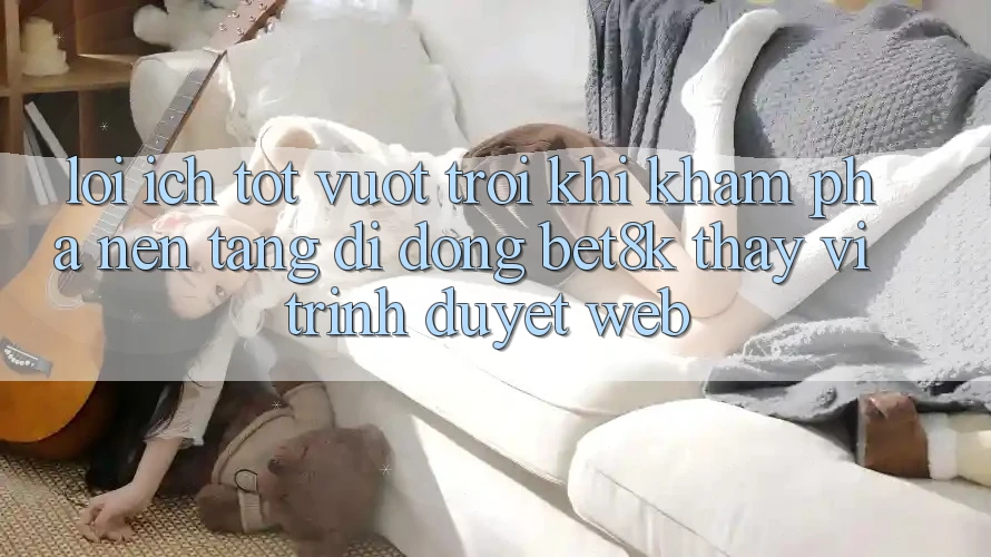 Lợi Ích Tốt vượt trội Khi Khám phá Nền tảng di động Bet8k Thay Vì Trình Duyệt Web