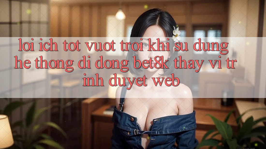 Lợi Ích Tốt vượt trội Khi Sử Dụng Hệ thống di động Bet8k Thay Vì Trình Duyệt Web