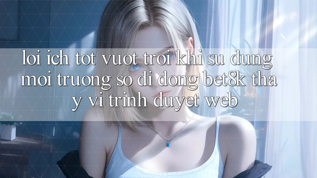 Lợi Ích Tốt vượt trội Khi Sử Dụng Môi trường số di động Bet8k Thay Vì Trình Duyệt Web Lợi Ích Tốt vượt trội Khi Sử Dụng Môi trường số di động Bet8k Thay Vì Trình Duyệt Web