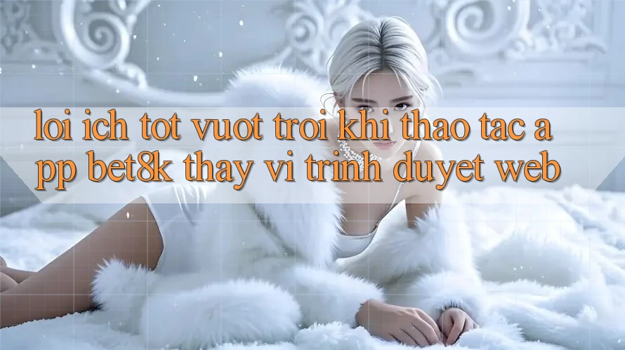 Lợi Ích Tốt vượt trội Khi Thao tác App Bet8k Thay Vì Trình Duyệt Web Lợi Ích Tốt vượt trội Khi Thao tác App Bet8k Thay Vì Trình Duyệt Web