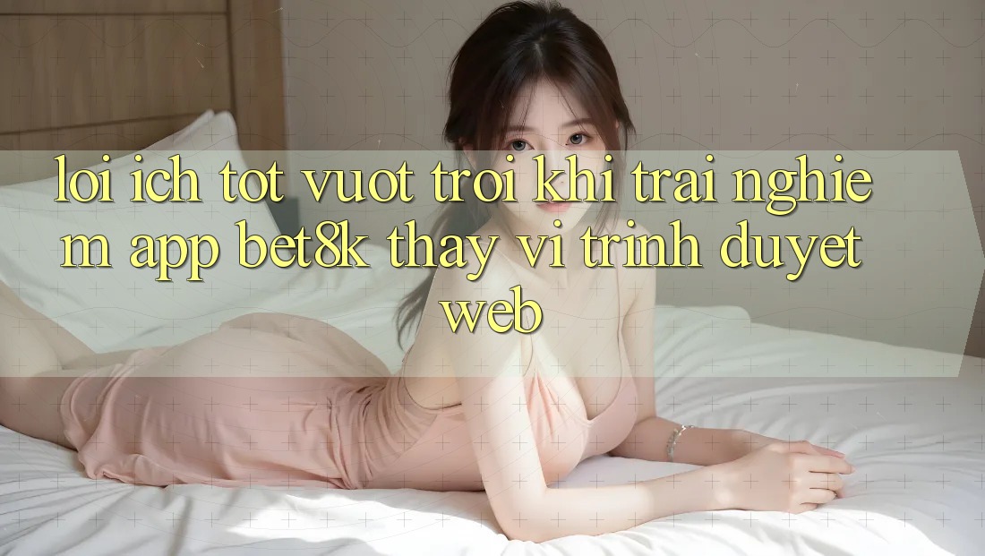 Lợi Ích Tốt vượt trội Khi Trải nghiệm App Bet8k Thay Vì Trình Duyệt Web