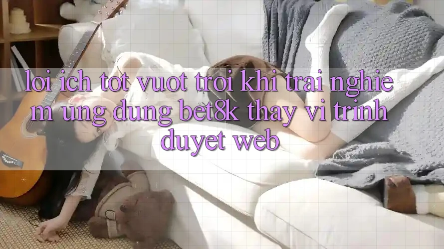 Lợi Ích Tốt vượt trội Khi Trải nghiệm Ứng dụng Bet8k Thay Vì Trình Duyệt Web Lợi Ích Tốt vượt trội Khi Trải nghiệm Ứng dụng Bet8k Thay Vì Trình Duyệt Web