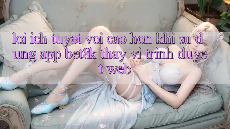 Lợi Ích Tuyệt vời cao hơn Khi Sử Dụng App Bet8k Thay Vì Trình Duyệt Web