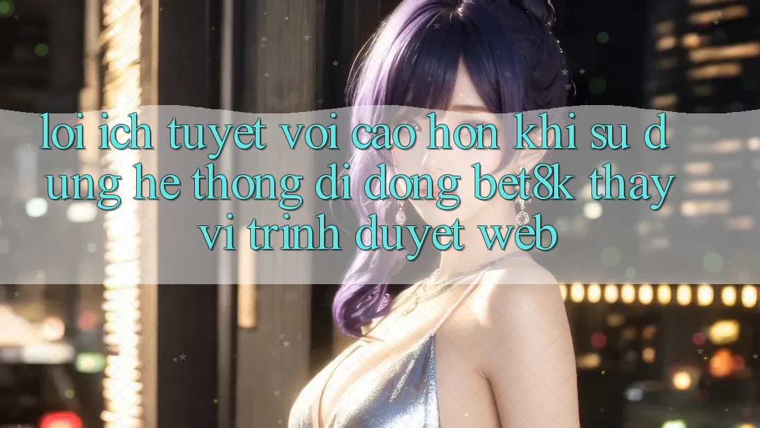 Lợi Ích Tuyệt vời cao hơn Khi Sử Dụng Hệ thống di động Bet8k Thay Vì Trình Duyệt Web