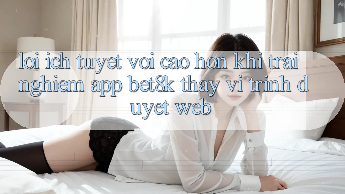 Lợi Ích Tuyệt vời cao hơn Khi Trải nghiệm App Bet8k Thay Vì Trình Duyệt Web