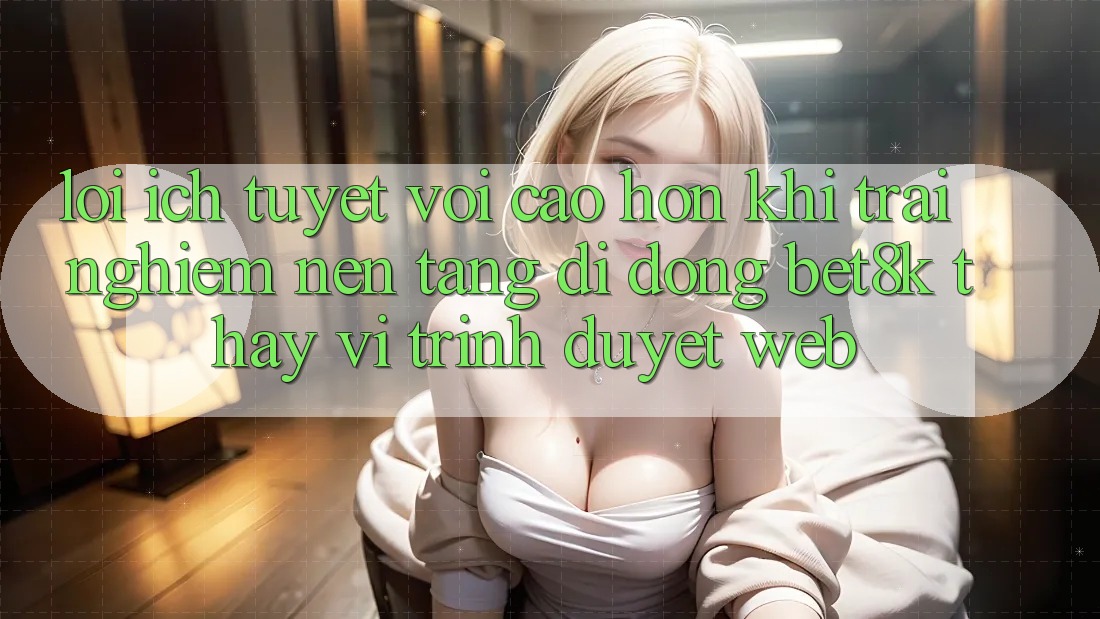 Lợi Ích Tuyệt vời cao hơn Khi Trải nghiệm Nền tảng di động Bet8k Thay Vì Trình Duyệt Web