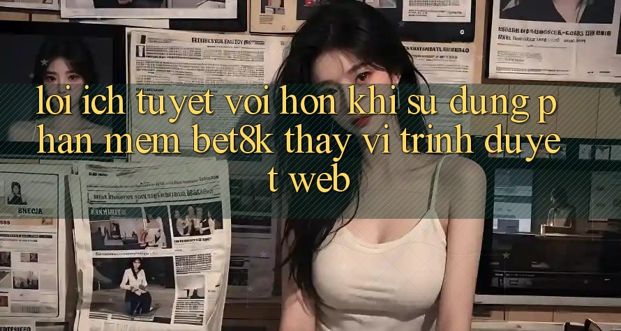 Lợi Ích Tuyệt vời hơn Khi Sử Dụng Phần mềm Bet8k Thay Vì Trình Duyệt Web Lợi Ích Tuyệt vời hơn Khi Sử Dụng Phần mềm Bet8k Thay Vì Trình Duyệt Web