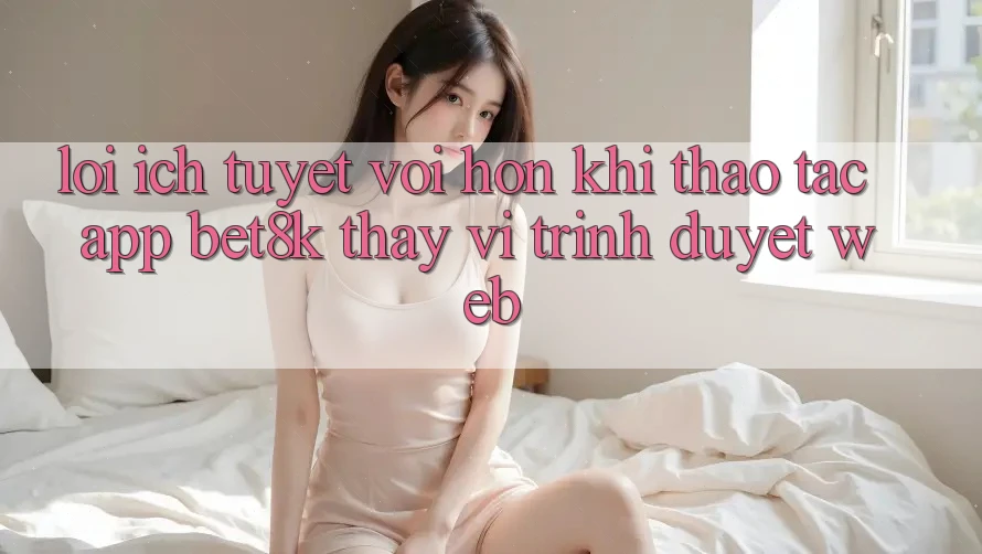 Lợi Ích Tuyệt vời hơn Khi Thao tác App Bet8k Thay Vì Trình Duyệt Web Lợi Ích Tuyệt vời hơn Khi Thao tác App Bet8k Thay Vì Trình Duyệt Web