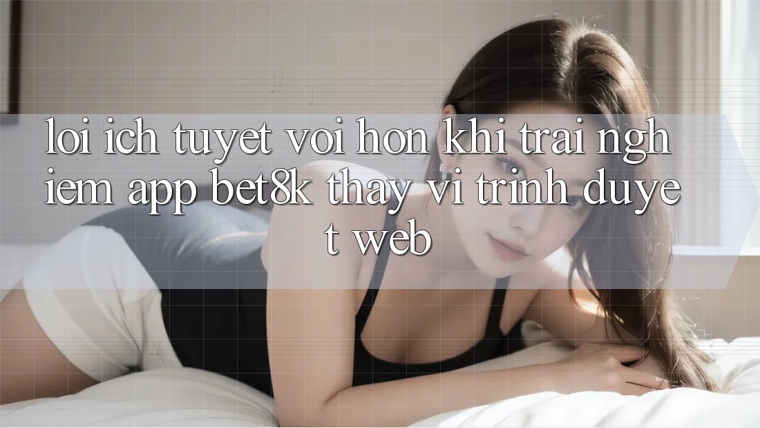 Lợi Ích Tuyệt vời hơn Khi Trải nghiệm App Bet8k Thay Vì Trình Duyệt Web Lợi Ích Tuyệt vời hơn Khi Trải nghiệm App Bet8k Thay Vì Trình Duyệt Web