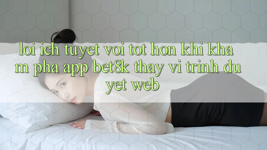 Lợi Ích Tuyệt vời tốt hơn Khi Khám phá App Bet8k Thay Vì Trình Duyệt Web Lợi Ích Tuyệt vời tốt hơn Khi Khám phá App Bet8k Thay Vì Trình Duyệt Web