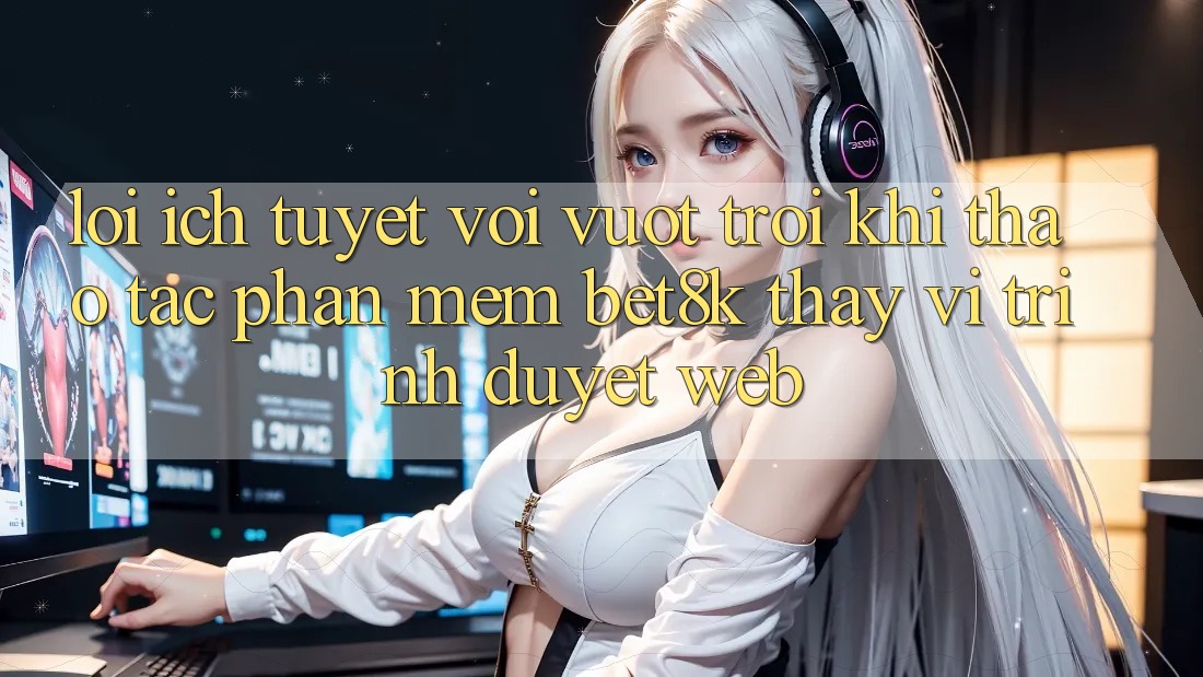 Lợi Ích Tuyệt vời vượt trội Khi Thao tác Phần mềm Bet8k Thay Vì Trình Duyệt Web
