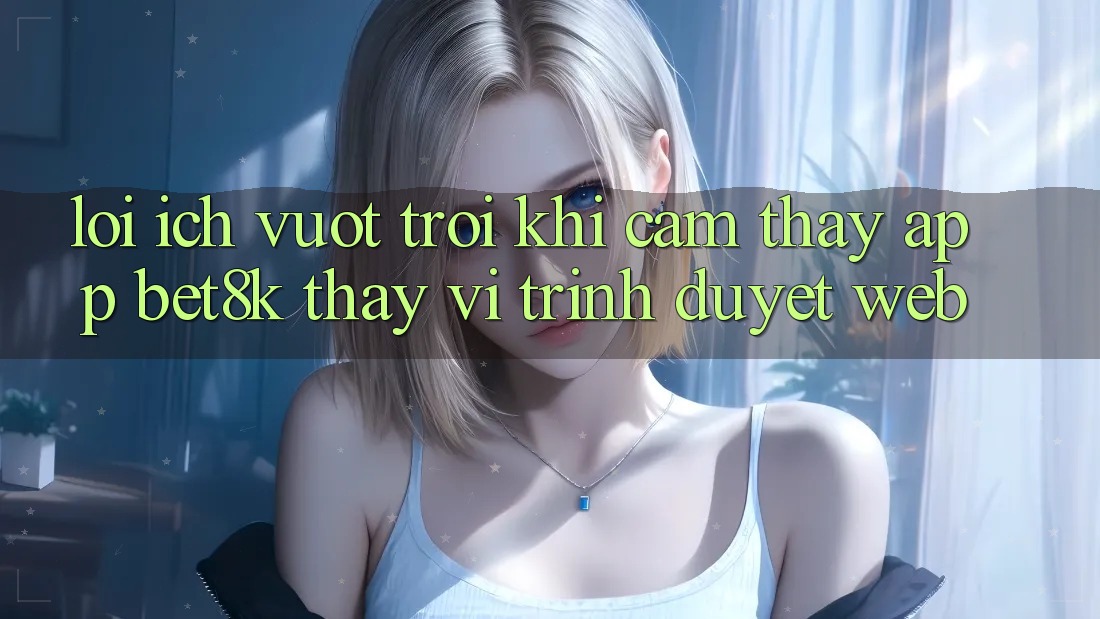 Lợi Ích Vượt Trội Khi Cảm thấy App Bet8k Thay Vì Trình Duyệt Web Lợi Ích Vượt Trội Khi Cảm thấy App Bet8k Thay Vì Trình Duyệt Web