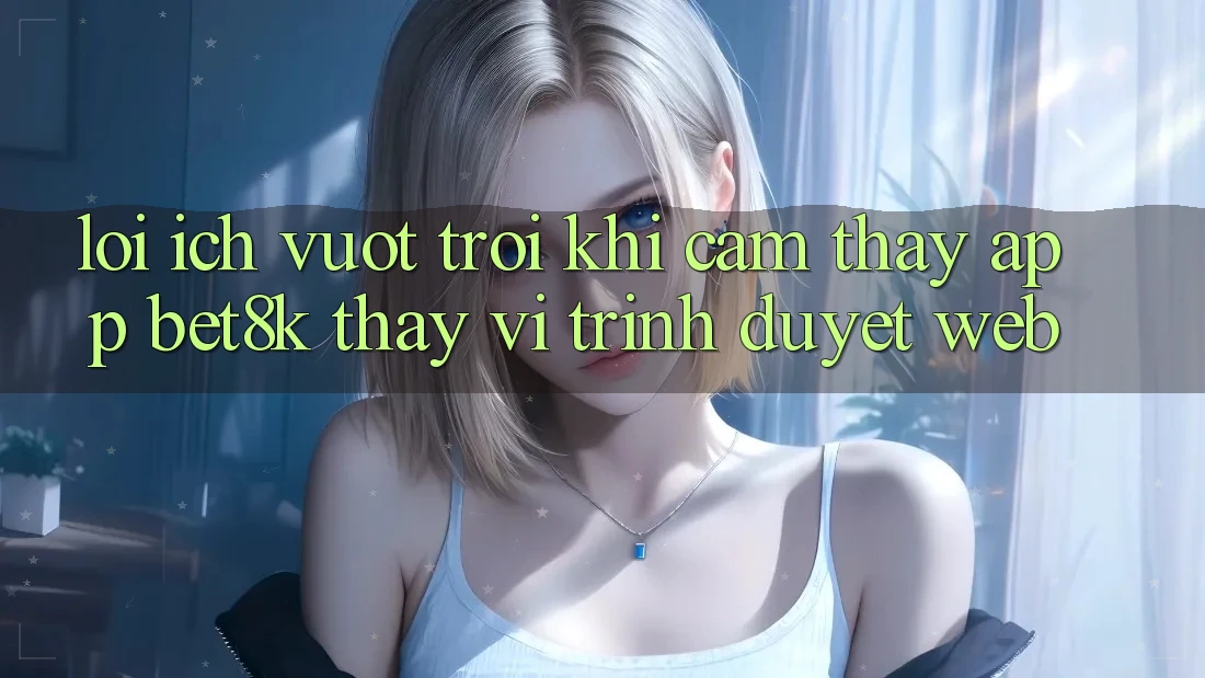 Lợi Ích Vượt Trội Khi Cảm thấy App Bet8k Thay Vì Trình Duyệt Web