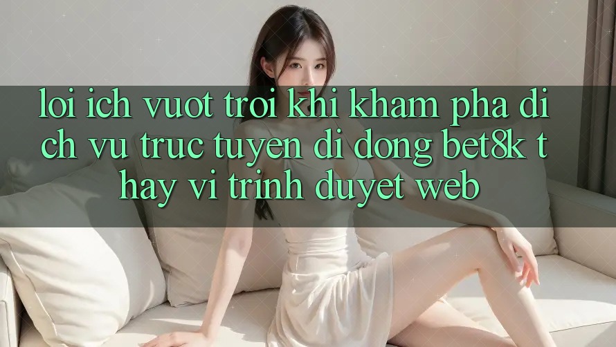 Lợi Ích Vượt Trội Khi Khám phá Dịch vụ trực tuyến di động Bet8k Thay Vì Trình Duyệt Web Lợi Ích Vượt Trội Khi Khám phá Dịch vụ trực tuyến di động Bet8k Thay Vì Trình Duyệt Web