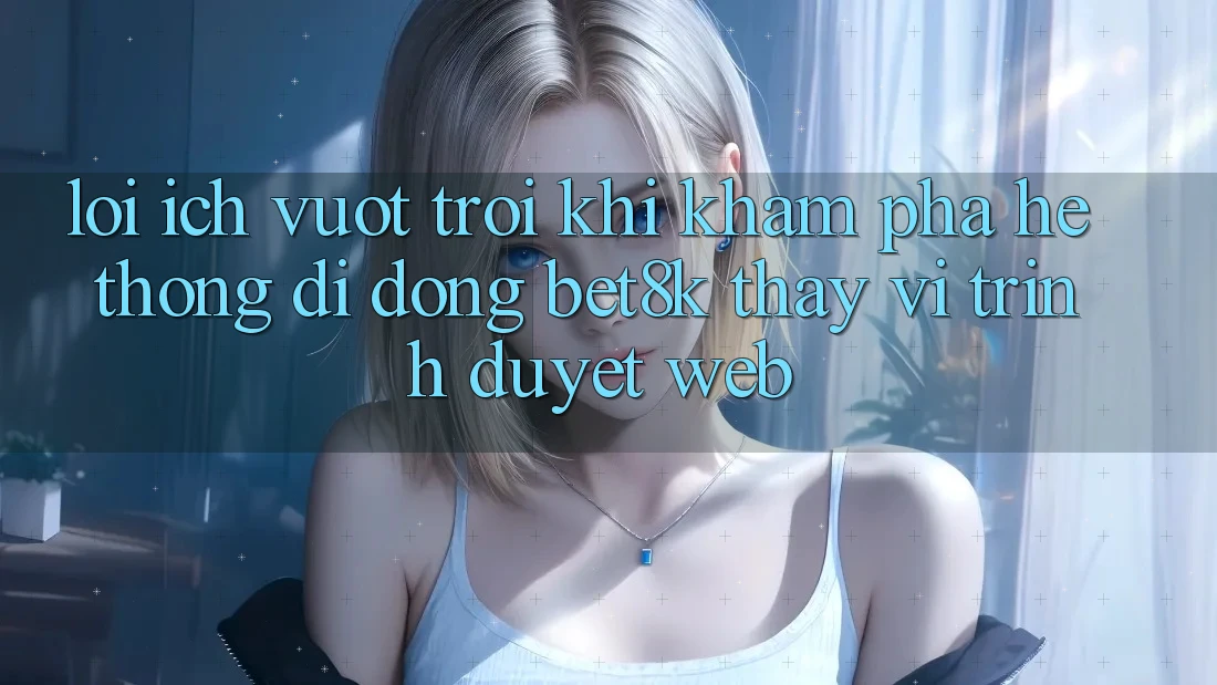 Lợi Ích Vượt Trội Khi Khám phá Hệ thống di động Bet8k Thay Vì Trình Duyệt Web