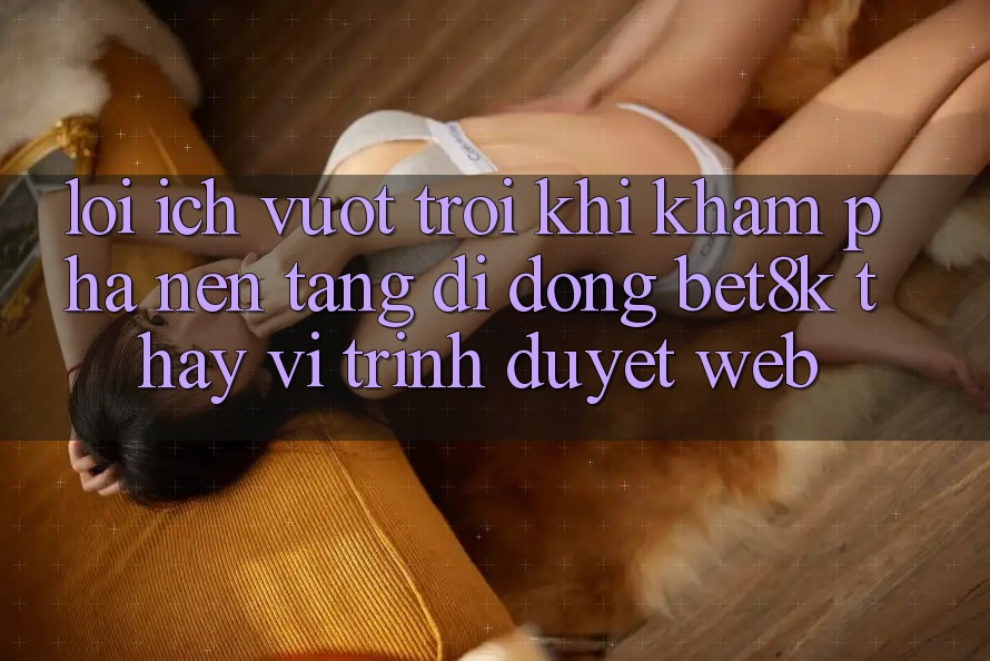 Lợi Ích Vượt Trội Khi Khám phá Nền tảng di động Bet8k Thay Vì Trình Duyệt Web Lợi Ích Vượt Trội Khi Khám phá Nền tảng di động Bet8k Thay Vì Trình Duyệt Web