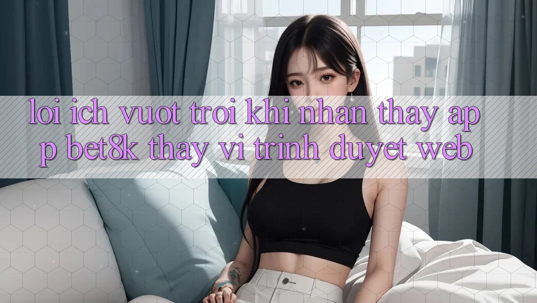Lợi Ích Vượt Trội Khi Nhận thấy App Bet8k Thay Vì Trình Duyệt Web Lợi Ích Vượt Trội Khi Nhận thấy App Bet8k Thay Vì Trình Duyệt Web