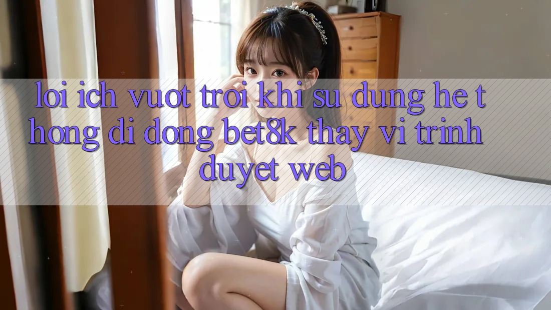 Lợi Ích Vượt trội Khi Sử Dụng Hệ thống di động Bet8k Thay Vì Trình Duyệt Web Lợi Ích Vượt trội Khi Sử Dụng Hệ thống di động Bet8k Thay Vì Trình Duyệt Web
