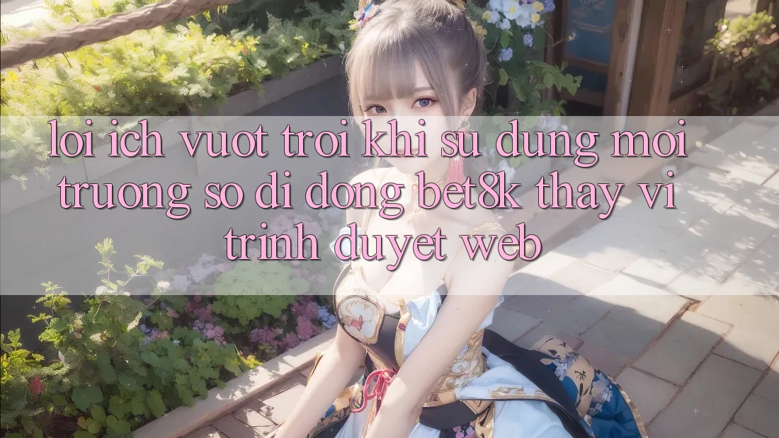 Lợi Ích Vượt Trội Khi Sử Dụng Môi trường số di động Bet8k Thay Vì Trình Duyệt Web Lợi Ích Vượt Trội Khi Sử Dụng Môi trường số di động Bet8k Thay Vì Trình Duyệt Web
