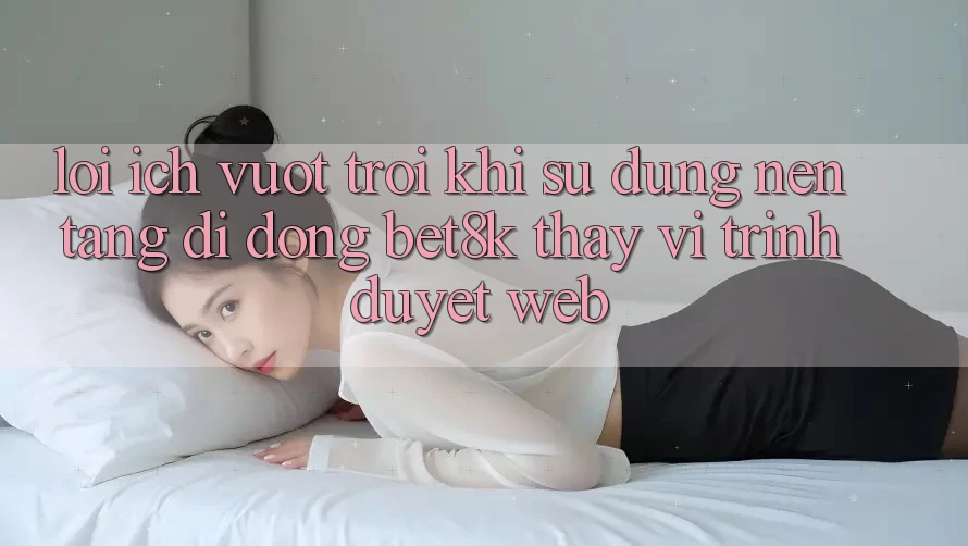 Lợi Ích Vượt Trội Khi Sử Dụng Nền tảng di động Bet8k Thay Vì Trình Duyệt Web