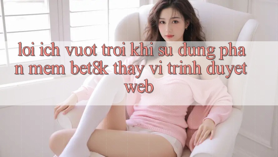 Lợi Ích Vượt trội Khi Sử Dụng Phần mềm Bet8k Thay Vì Trình Duyệt Web Lợi Ích Vượt trội Khi Sử Dụng Phần mềm Bet8k Thay Vì Trình Duyệt Web