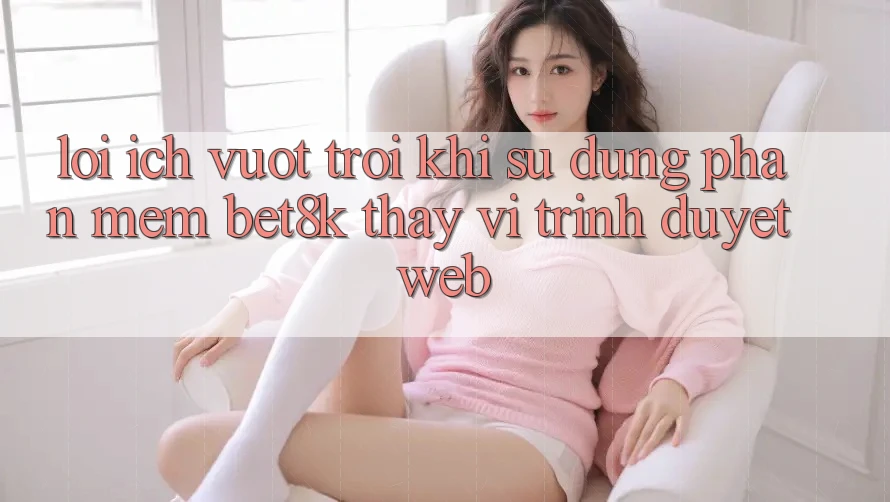 Lợi Ích Vượt Trội Khi Sử Dụng Phần mềm Bet8k Thay Vì Trình Duyệt Web