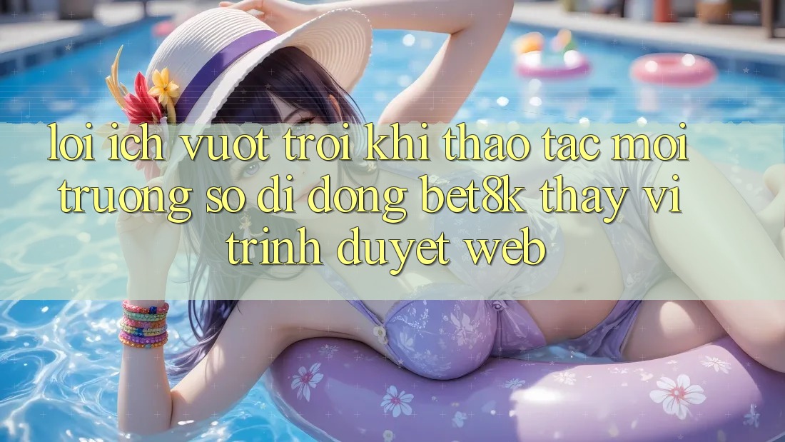 Lợi Ích Vượt trội Khi Thao tác Môi trường số di động Bet8k Thay Vì Trình Duyệt Web Lợi Ích Vượt trội Khi Thao tác Môi trường số di động Bet8k Thay Vì Trình Duyệt Web