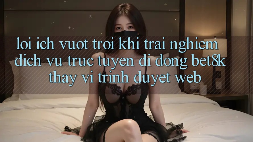 Lợi Ích Vượt Trội Khi Trải nghiệm Dịch vụ trực tuyến di động Bet8k Thay Vì Trình Duyệt Web