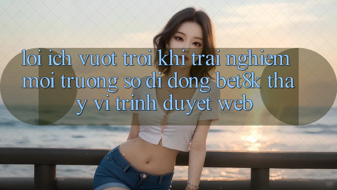 Lợi Ích Vượt Trội Khi Trải nghiệm Môi trường số di động Bet8k Thay Vì Trình Duyệt Web