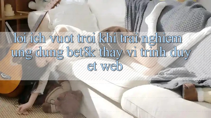 Lợi Ích Vượt Trội Khi Trải nghiệm Ứng dụng Bet8k Thay Vì Trình Duyệt Web Lợi Ích Vượt Trội Khi Trải nghiệm Ứng dụng Bet8k Thay Vì Trình Duyệt Web