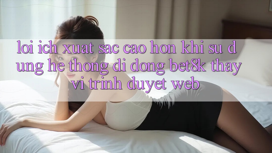 Lợi Ích Xuất sắc cao hơn Khi Sử Dụng Hệ thống di động Bet8k Thay Vì Trình Duyệt Web Lợi Ích Xuất sắc cao hơn Khi Sử Dụng Hệ thống di động Bet8k Thay Vì Trình Duyệt Web